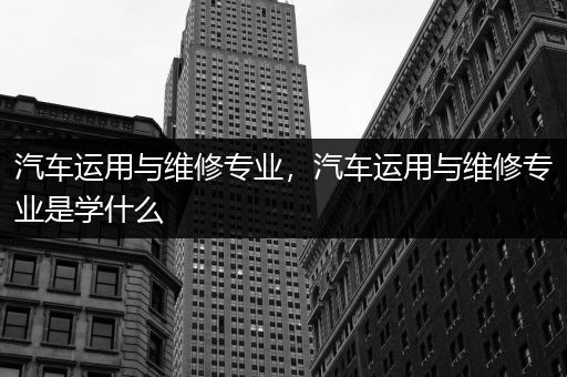 汽车运用与维修专业，汽车运用与维修专业是学什么