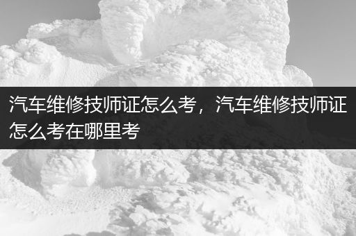 汽车维修技师证怎么考，汽车维修技师证怎么考在哪里考