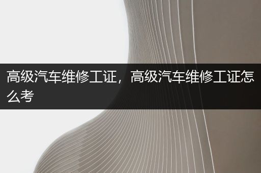 高级汽车维修工证，高级汽车维修工证怎么考