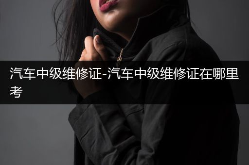 汽车中级维修证-汽车中级维修证在哪里考