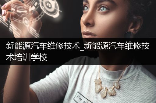 新能源汽车维修技术_新能源汽车维修技术培训学校