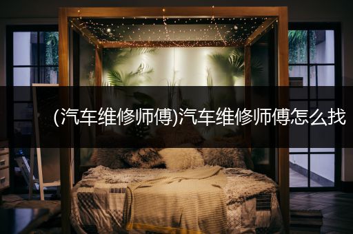 （汽车维修师傅)汽车维修师傅怎么找