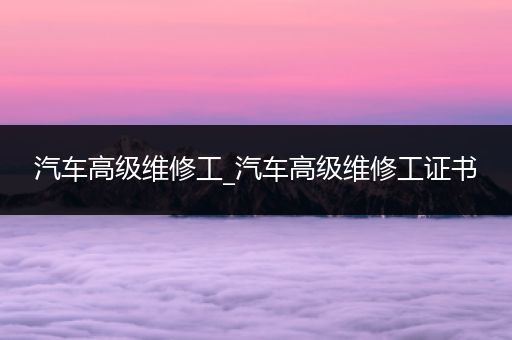 汽车高级维修工_汽车高级维修工证书