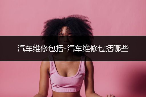 汽车维修包括-汽车维修包括哪些