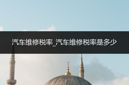 汽车维修税率_汽车维修税率是多少