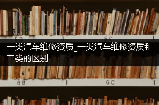 一类汽车维修资质_一类汽车维修资质和二类的区别