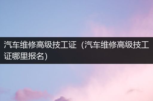 汽车维修高级技工证（汽车维修高级技工证哪里报名）