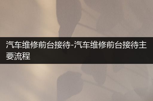 汽车维修前台接待-汽车维修前台接待主要流程