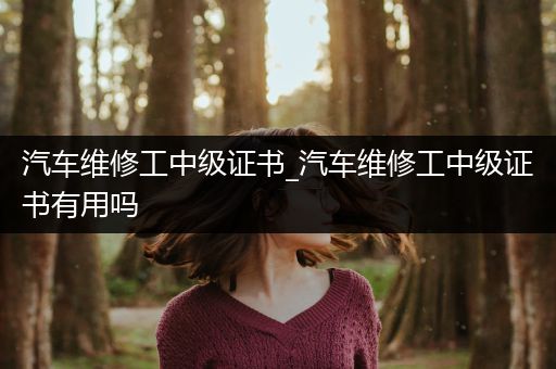 汽车维修工中级证书_汽车维修工中级证书有用吗