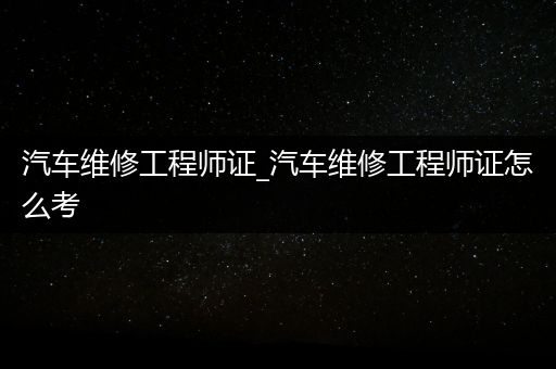 汽车维修工程师证_汽车维修工程师证怎么考