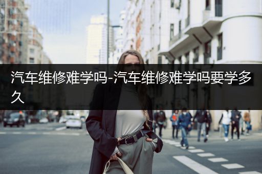 汽车维修难学吗-汽车维修难学吗要学多久