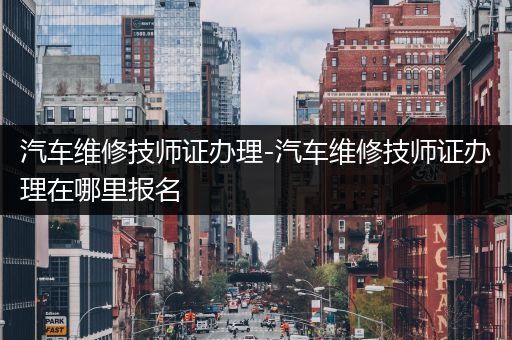 汽车维修技师证办理-汽车维修技师证办理在哪里报名