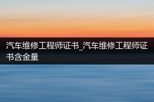 汽车维修工程师证书_汽车维修工程师证书含金量