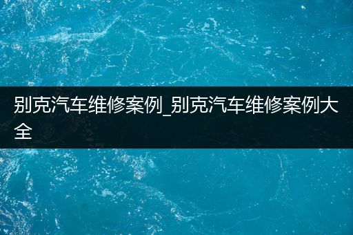 别克汽车维修案例_别克汽车维修案例大全