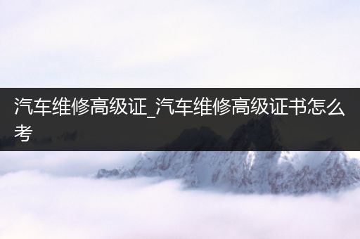 汽车维修高级证_汽车维修高级证书怎么考