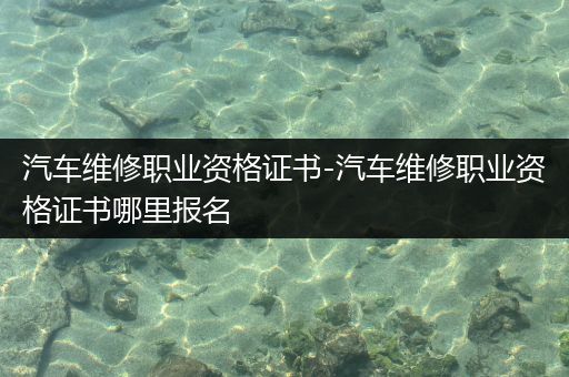 汽车维修职业资格证书-汽车维修职业资格证书哪里报名