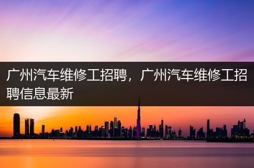 广州汽车维修工招聘，广州汽车维修工招聘信息最新