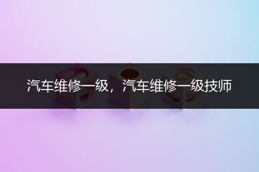 汽车维修一级，汽车维修一级技师