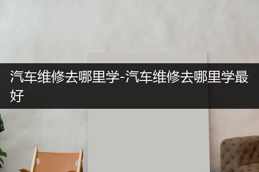 汽车维修去哪里学-汽车维修去哪里学最好