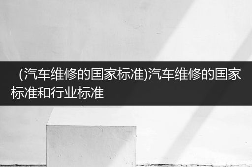 （汽车维修的国家标准)汽车维修的国家标准和行业标准