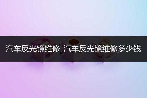 汽车反光镜维修_汽车反光镜维修多少钱