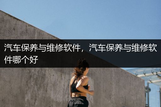 汽车保养与维修软件，汽车保养与维修软件哪个好