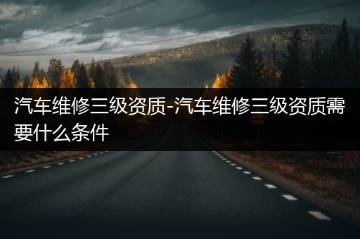 汽车维修三级资质-汽车维修三级资质需要什么条件