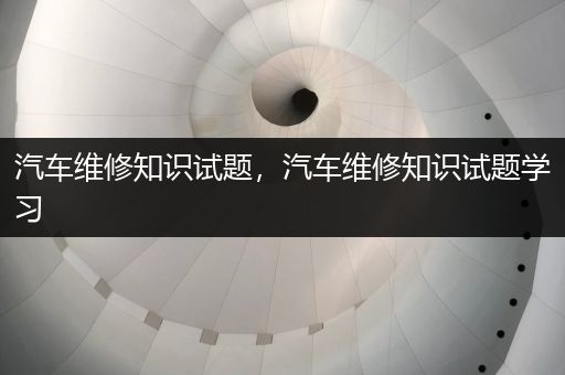 汽车维修知识试题，汽车维修知识试题学习