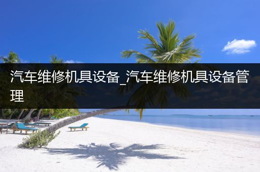 汽车维修机具设备_汽车维修机具设备管理