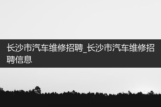 长沙市汽车维修招聘_长沙市汽车维修招聘信息