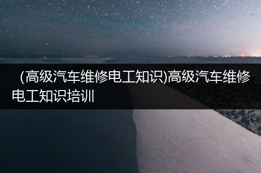 （高级汽车维修电工知识)高级汽车维修电工知识培训