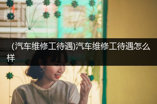 （汽车维修工待遇)汽车维修工待遇怎么样