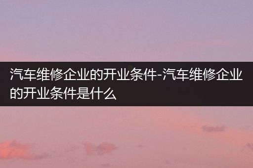 汽车维修企业的开业条件-汽车维修企业的开业条件是什么