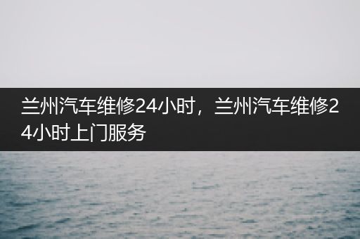 兰州汽车维修24小时，兰州汽车维修24小时上门服务