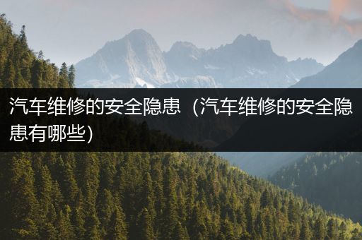 汽车维修的安全隐患（汽车维修的安全隐患有哪些）