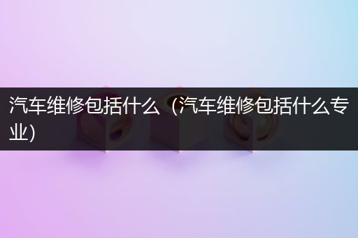 汽车维修包括什么（汽车维修包括什么专业）