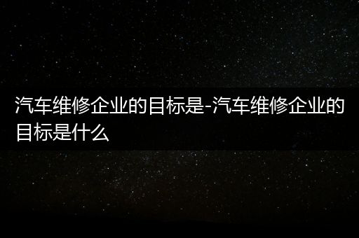 汽车维修企业的目标是-汽车维修企业的目标是什么