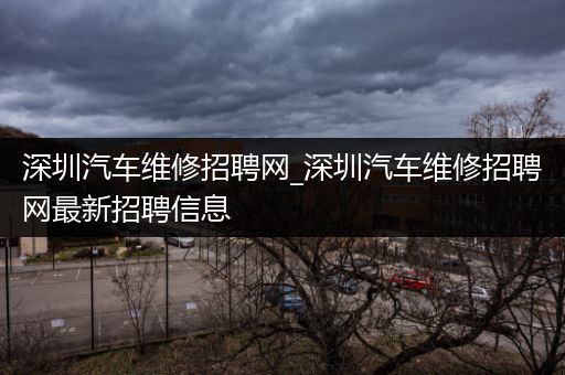 深圳汽车维修招聘网_深圳汽车维修招聘网最新招聘信息