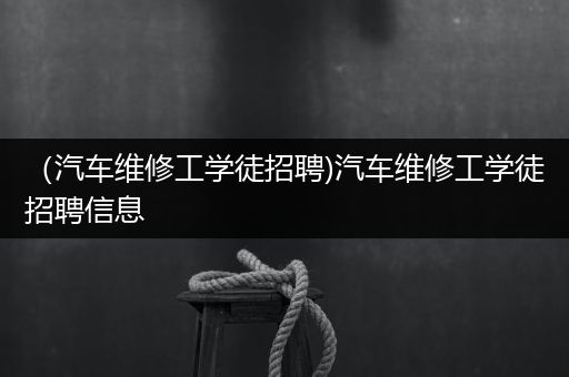 （汽车维修工学徒招聘)汽车维修工学徒招聘信息