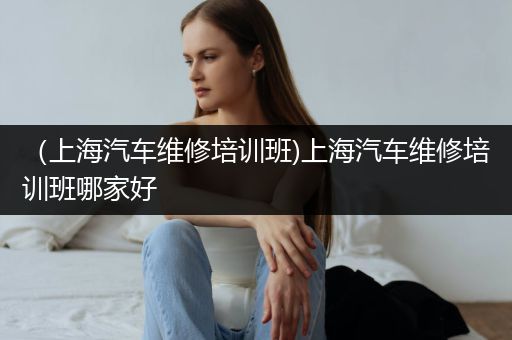 （上海汽车维修培训班)上海汽车维修培训班哪家好