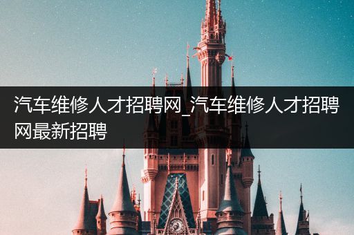 汽车维修人才招聘网_汽车维修人才招聘网最新招聘