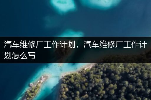 汽车维修厂工作计划，汽车维修厂工作计划怎么写