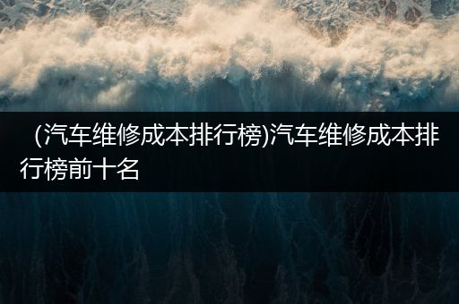 （汽车维修成本排行榜)汽车维修成本排行榜前十名