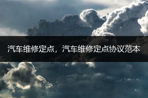 汽车维修定点，汽车维修定点协议范本