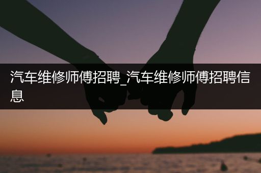 汽车维修师傅招聘_汽车维修师傅招聘信息