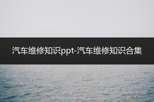 汽车维修知识ppt-汽车维修知识合集