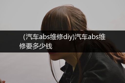 （汽车abs维修diy)汽车abs维修要多少钱