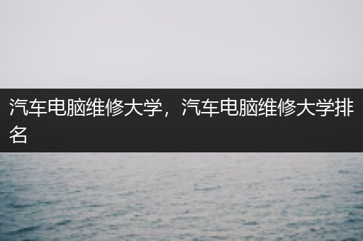 汽车电脑维修大学，汽车电脑维修大学排名