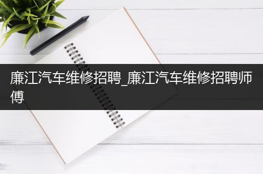 廉江汽车维修招聘_廉江汽车维修招聘师傅