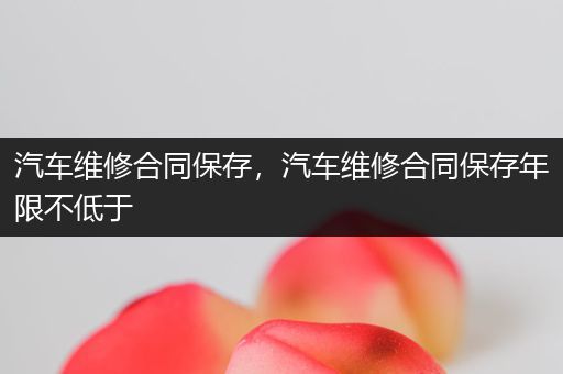 汽车维修合同保存，汽车维修合同保存年限不低于